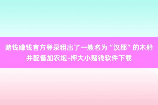 赌钱赚钱官方登录租出了一艘名为“汉那”的木船并配备加农炮-押大小赌钱软件下载
