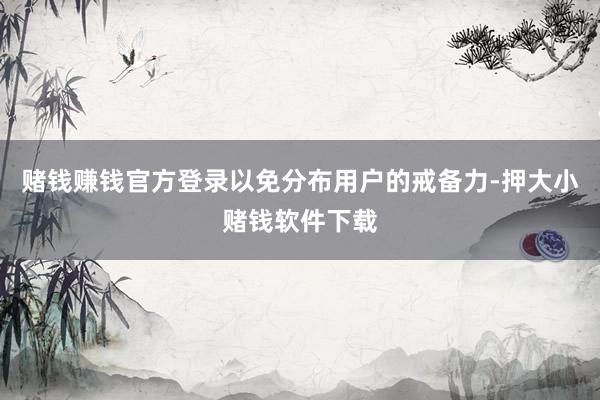 赌钱赚钱官方登录以免分布用户的戒备力-押大小赌钱软件下载