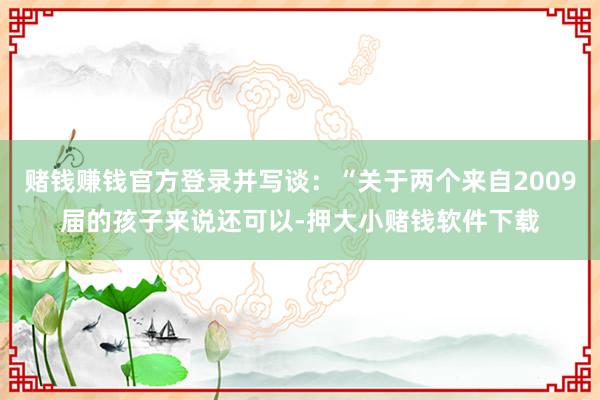 赌钱赚钱官方登录并写谈：“关于两个来自2009届的孩子来说还可以-押大小赌钱软件下载