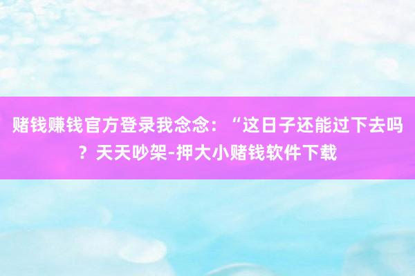 赌钱赚钱官方登录我念念:“这日子还能过下去吗?天天吵架-押大小赌钱软件下载
