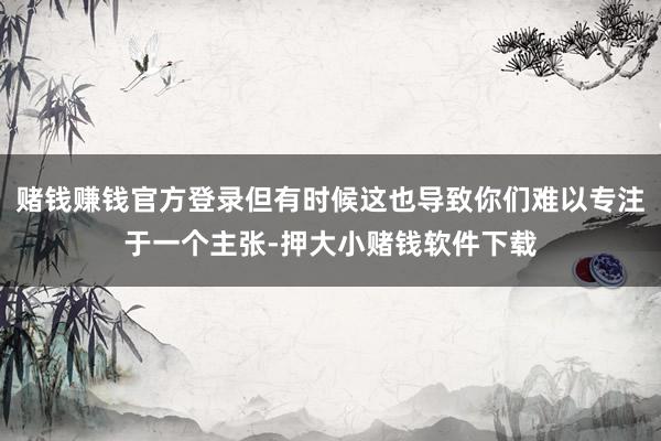 赌钱赚钱官方登录但有时候这也导致你们难以专注于一个主张-押大小赌钱软件下载