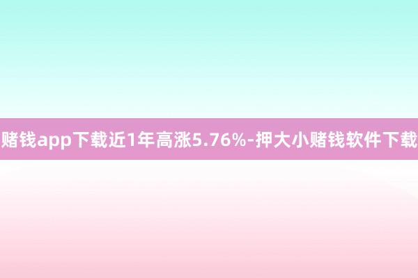 赌钱app下载近1年高涨5.76%-押大小赌钱软件下载