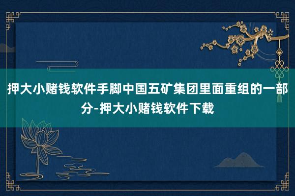 押大小赌钱软件手脚中国五矿集团里面重组的一部分-押大小赌钱软件下载