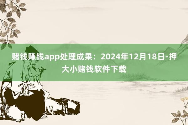 赌钱赚钱app处理成果：2024年12月18日-押大小赌钱软件下载