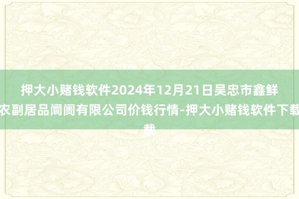 押大小赌钱软件2024年12月21日吴忠市鑫鲜农副居品阛阓有限公司价钱行情-押大小赌钱软件下载