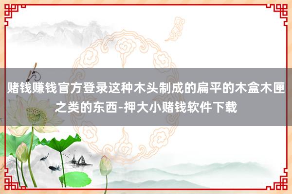 赌钱赚钱官方登录这种木头制成的扁平的木盒木匣之类的东西-押大小赌钱软件下载