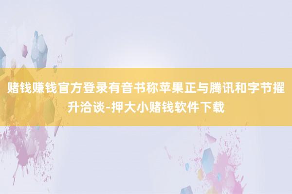 赌钱赚钱官方登录有音书称苹果正与腾讯和字节擢升洽谈-押大小赌钱软件下载