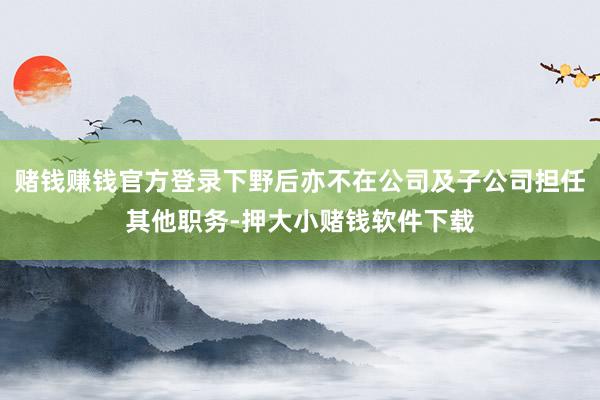 赌钱赚钱官方登录下野后亦不在公司及子公司担任其他职务-押大小赌钱软件下载