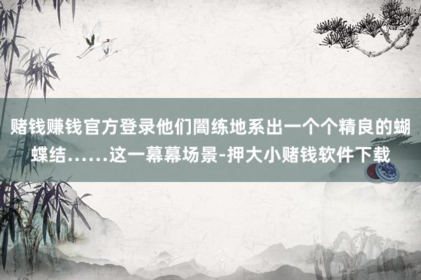 赌钱赚钱官方登录他们闇练地系出一个个精良的蝴蝶结……这一幕幕场景-押大小赌钱软件下载