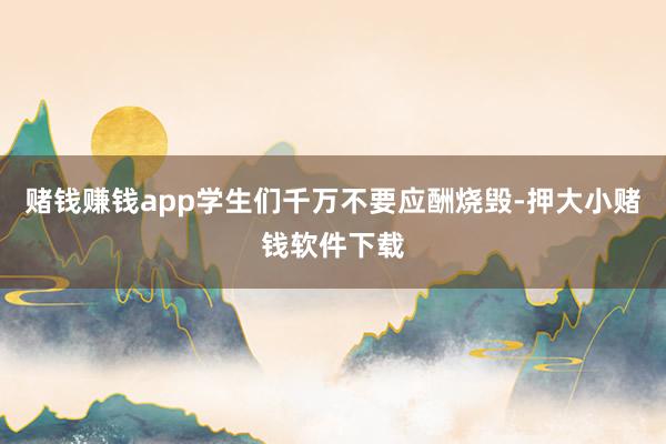 赌钱赚钱app学生们千万不要应酬烧毁-押大小赌钱软件下载