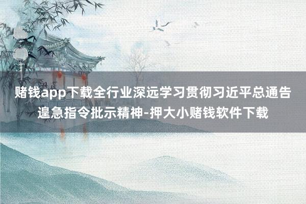 赌钱app下载全行业深远学习贯彻习近平总通告遑急指令批示精神-押大小赌钱软件下载