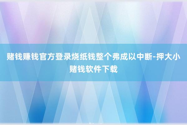 赌钱赚钱官方登录烧纸钱整个弗成以中断-押大小赌钱软件下载