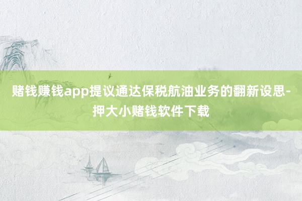 赌钱赚钱app提议通达保税航油业务的翻新设思-押大小赌钱软件下载