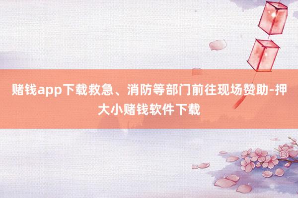 赌钱app下载救急、消防等部门前往现场赞助-押大小赌钱软件下载