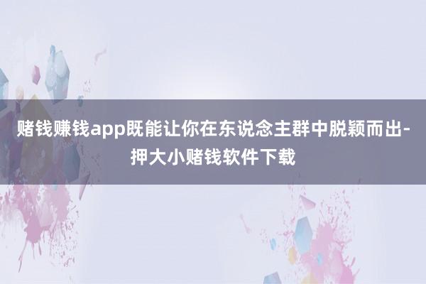赌钱赚钱app既能让你在东说念主群中脱颖而出-押大小赌钱软件下载