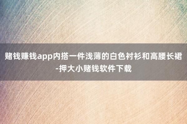 赌钱赚钱app内搭一件浅薄的白色衬衫和高腰长裙-押大小赌钱软件下载