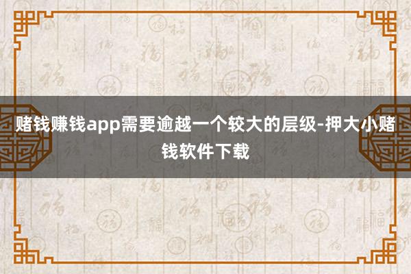 赌钱赚钱app需要逾越一个较大的层级-押大小赌钱软件下载
