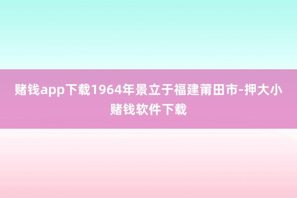 赌钱app下载1964年景立于福建莆田市-押大小赌钱软件下载