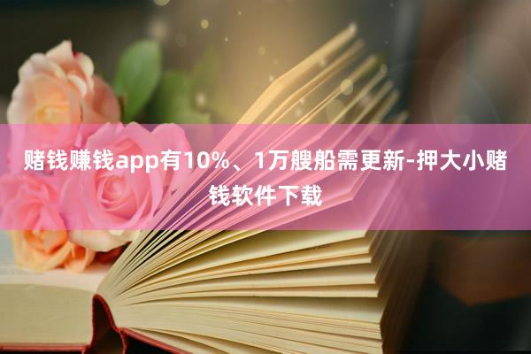 赌钱赚钱app有10%、1万艘船需更新-押大小赌钱软件下载