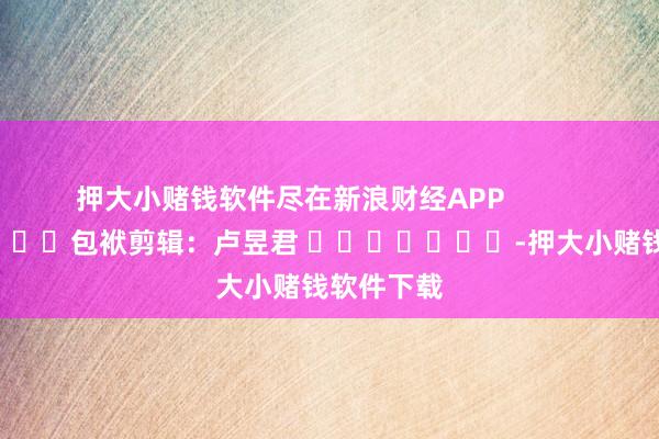 押大小赌钱软件尽在新浪财经APP            						包袱剪辑：卢昱君 							-押大小赌钱软件下载