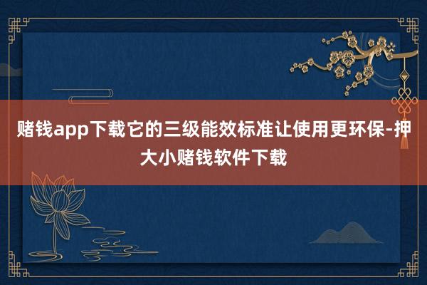 赌钱app下载它的三级能效标准让使用更环保-押大小赌钱软件下载