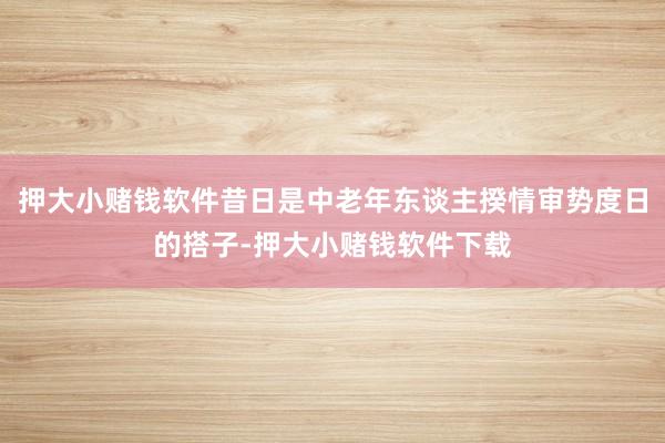 押大小赌钱软件昔日是中老年东谈主揆情审势度日的搭子-押大小赌钱软件下载