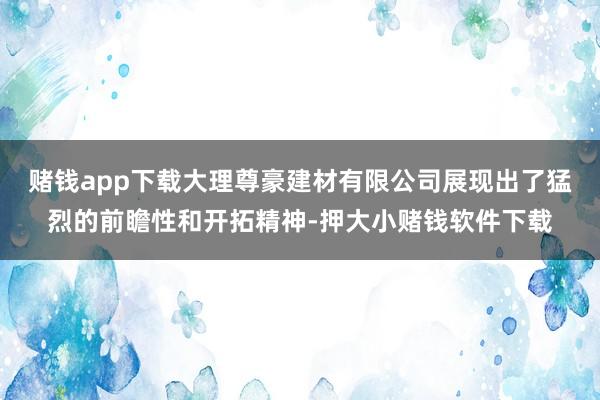 赌钱app下载大理尊豪建材有限公司展现出了猛烈的前瞻性和开拓精神-押大小赌钱软件下载