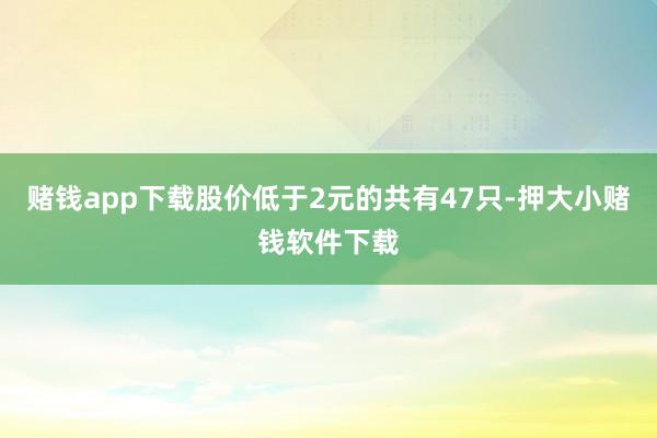 赌钱app下载股价低于2元的共有47只-押大小赌钱软件下载