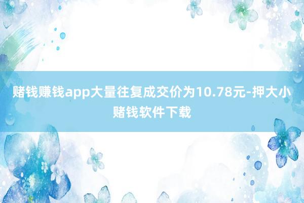 赌钱赚钱app大量往复成交价为10.78元-押大小赌钱软件下载
