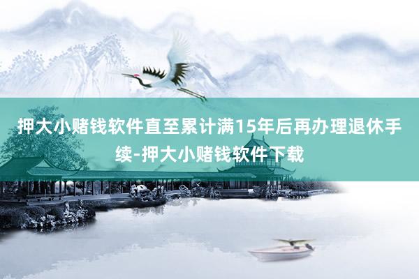 押大小赌钱软件直至累计满15年后再办理退休手续-押大小赌钱软件下载