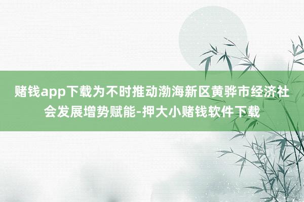 赌钱app下载为不时推动渤海新区黄骅市经济社会发展增势赋能-押大小赌钱软件下载