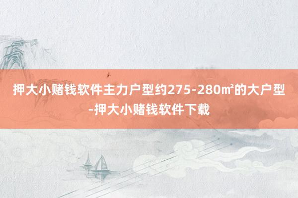 押大小赌钱软件主力户型约275-280㎡的大户型-押大小赌钱软件下载