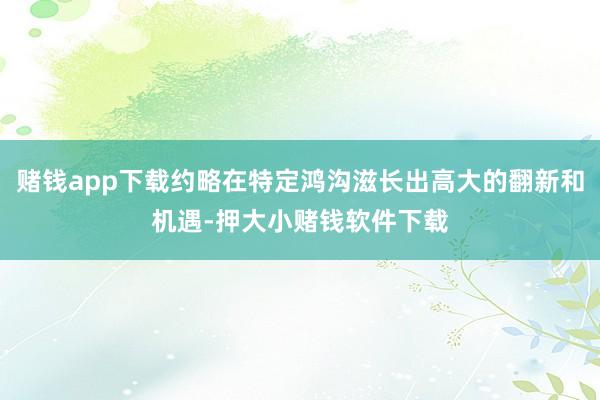 赌钱app下载约略在特定鸿沟滋长出高大的翻新和机遇-押大小赌钱软件下载