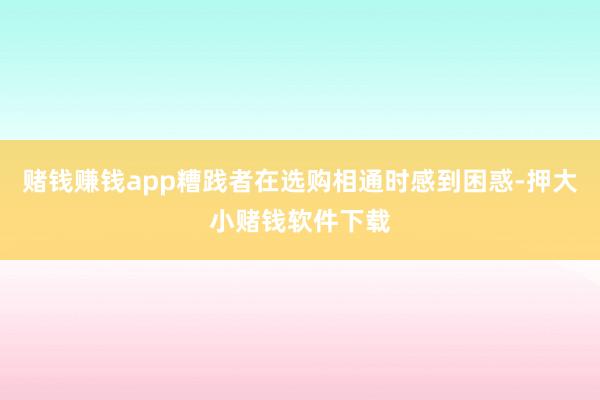 赌钱赚钱app糟践者在选购相通时感到困惑-押大小赌钱软件下载