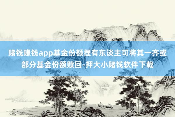 赌钱赚钱app基金份额捏有东谈主可将其一齐或部分基金份额赎回-押大小赌钱软件下载