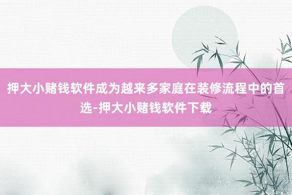 押大小赌钱软件成为越来多家庭在装修流程中的首选-押大小赌钱软件下载