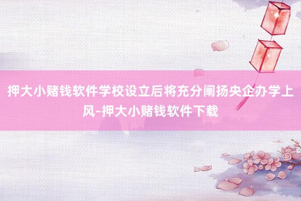 押大小赌钱软件学校设立后将充分阐扬央企办学上风-押大小赌钱软件下载
