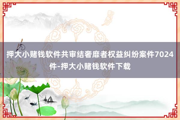 押大小赌钱软件共审结奢靡者权益纠纷案件7024件-押大小赌钱软件下载