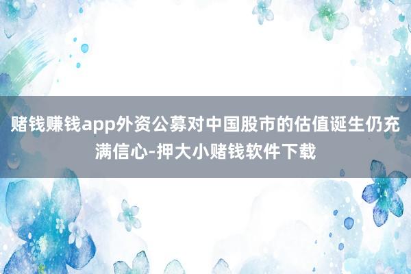 赌钱赚钱app外资公募对中国股市的估值诞生仍充满信心-押大小赌钱软件下载