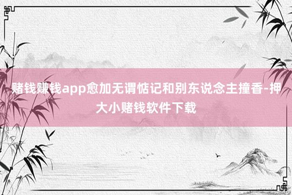 赌钱赚钱app愈加无谓惦记和别东说念主撞香-押大小赌钱软件下载