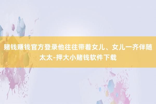 赌钱赚钱官方登录他往往带着女儿、女儿一齐伴随太太-押大小赌钱软件下载