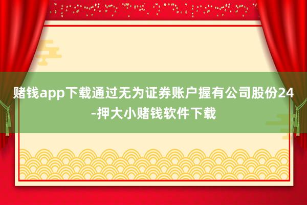 赌钱app下载通过无为证券账户握有公司股份24-押大小赌钱软件下载