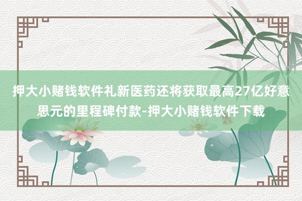 押大小赌钱软件礼新医药还将获取最高27亿好意思元的里程碑付款-押大小赌钱软件下载