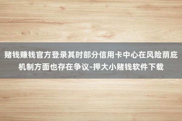 赌钱赚钱官方登录其时部分信用卡中心在风险荫庇机制方面也存在争议-押大小赌钱软件下载