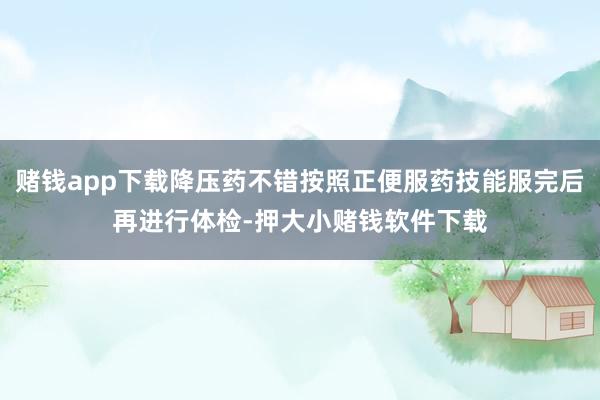 赌钱app下载降压药不错按照正便服药技能服完后再进行体检-押大小赌钱软件下载