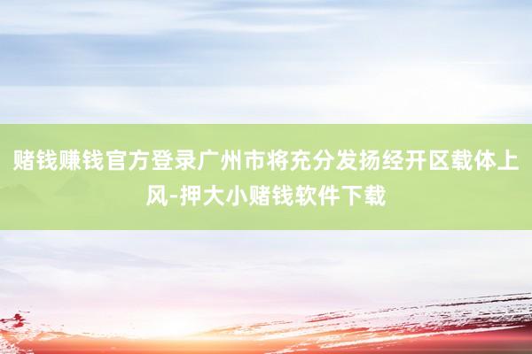 赌钱赚钱官方登录广州市将充分发扬经开区载体上风-押大小赌钱软件下载
