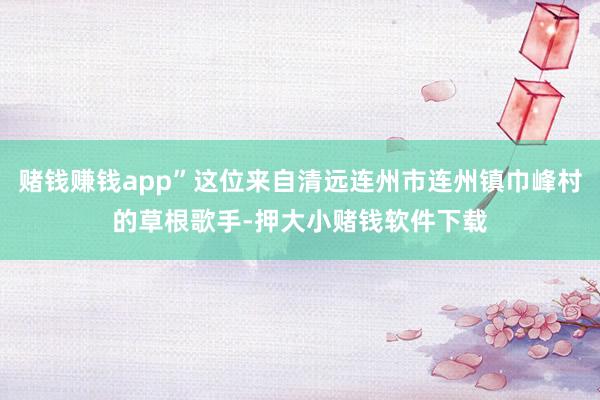 赌钱赚钱app”这位来自清远连州市连州镇巾峰村的草根歌手-押大小赌钱软件下载