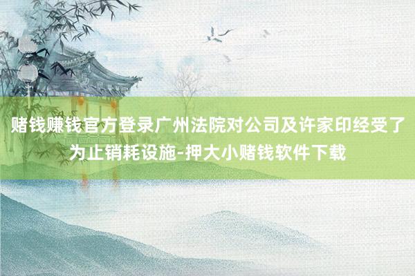 赌钱赚钱官方登录广州法院对公司及许家印经受了为止销耗设施-押大小赌钱软件下载