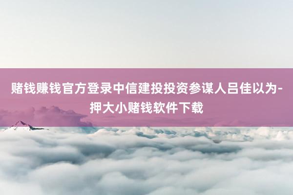 赌钱赚钱官方登录中信建投投资参谋人吕佳以为-押大小赌钱软件下载