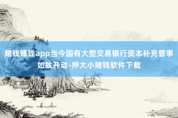 赌钱赚钱app当今国有大型交易银行资本补充管事如故开动-押大小赌钱软件下载